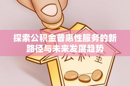 工农探索公积金普惠性服务的新路径与未来发展趋势