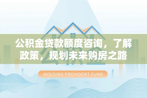 工农公积金贷款额度咨询，了解政策，规划未来购房之路