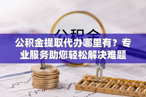工农公积金提取代办哪里有？专业服务助您轻松解决难题