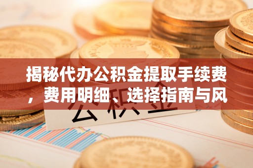 工农揭秘代办公积金提取手续费，费用明细、选择指南与风险防范