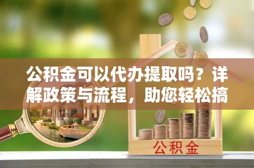 工农公积金可以代办提取吗？详解政策与流程，助您轻松搞定！