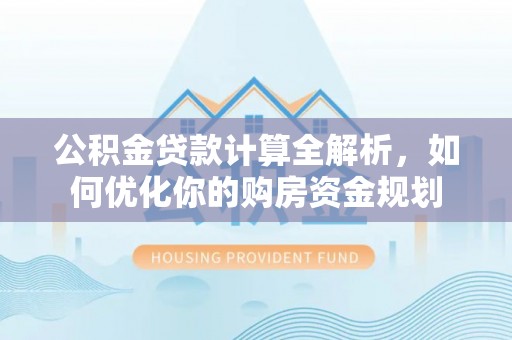 工农公积金贷款计算全解析，如何优化你的购房资金规划