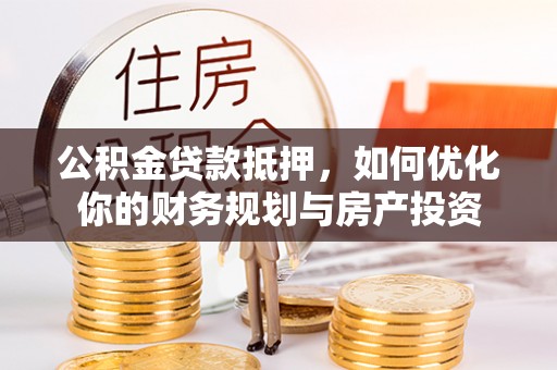 工农公积金贷款抵押，如何优化你的财务规划与房产投资