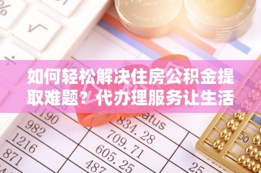 工农如何轻松解决住房公积金提取难题？代办理服务让生活更简单