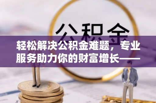 工农轻松解决公积金难题，专业服务助力你的财富增长——代办公积金提取
