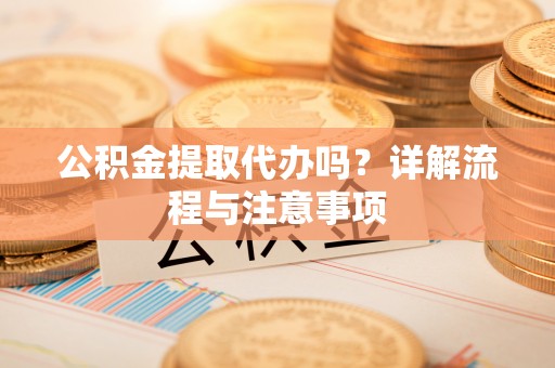 工农公积金提取代办吗？详解流程与注意事项