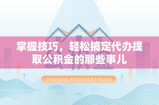 工农掌握技巧，轻松搞定代办提取公积金的那些事儿
