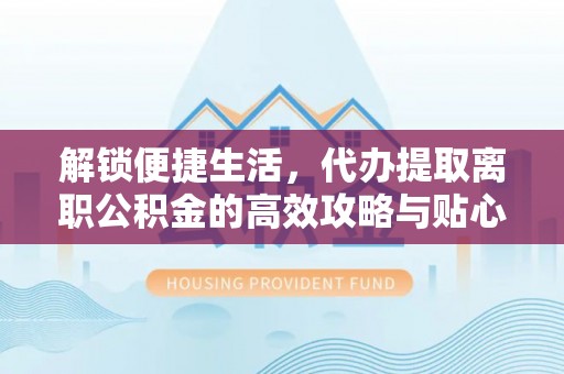 工农解锁便捷生活，代办提取离职公积金的高效攻略与贴心建议