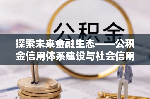 工农探索未来金融生态——公积金信用体系建设与社会信用体系的深度融合