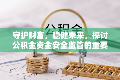 工农守护财富，稳健未来，探讨公积金资金安全监管的重要性与实践