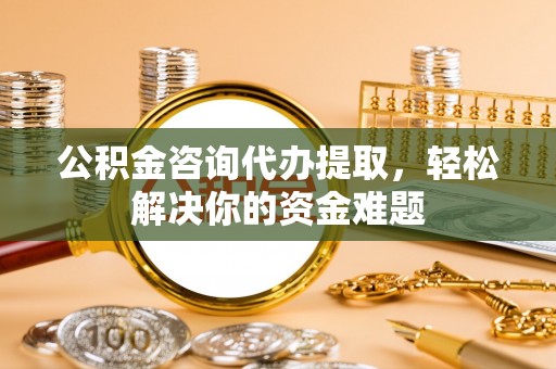 工农公积金咨询代办提取，轻松解决你的资金难题