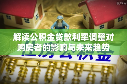 工农解读公积金贷款利率调整对购房者的影响与未来趋势