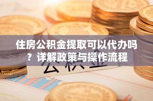 工农住房公积金提取可以代办吗？详解政策与操作流程