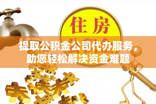 工农提取公积金公司代办服务，助您轻松解决资金难题