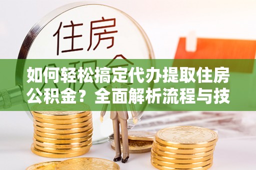 工农如何轻松搞定代办提取住房公积金？全面解析流程与技巧