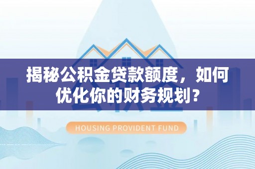 工农揭秘公积金贷款额度，如何优化你的财务规划？