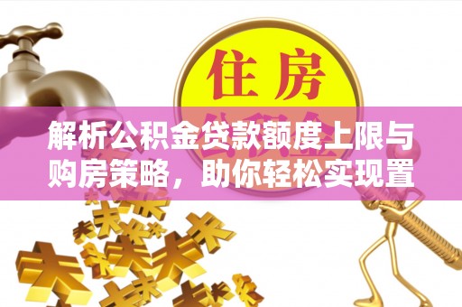 工农解析公积金贷款额度上限与购房策略，助你轻松实现置业梦想