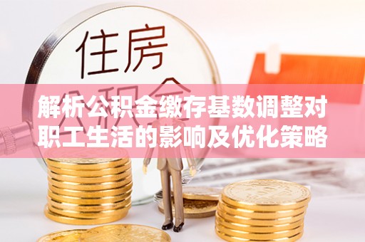 工农解析公积金缴存基数调整对职工生活的影响及优化策略