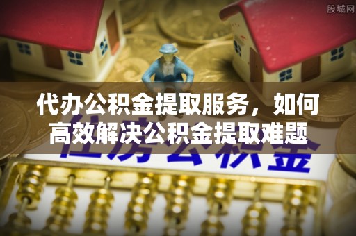 工农代办公积金提取服务，如何高效解决公积金提取难题