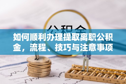 工农如何顺利办理提取离职公积金，流程、技巧与注意事项全解析