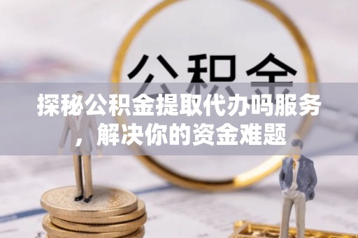 工农探秘公积金提取代办吗服务，解决你的资金难题