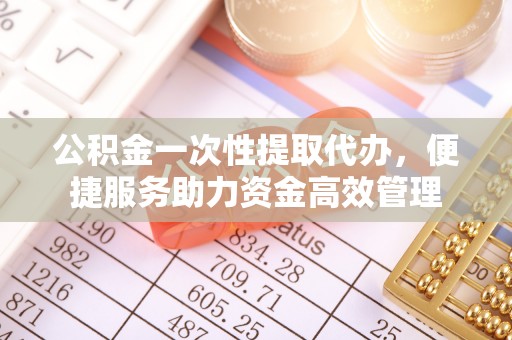 工农公积金一次性提取代办，便捷服务助力资金高效管理