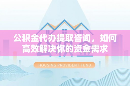 工农公积金代办提取咨询，如何高效解决你的资金需求