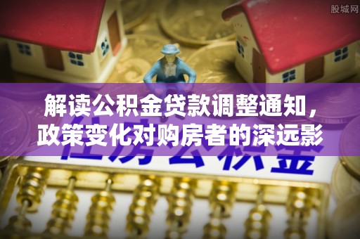 工农解读公积金贷款调整通知，政策变化对购房者的深远影响