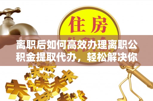 工农离职后如何高效办理离职公积金提取代办，轻松解决你的后顾之忧