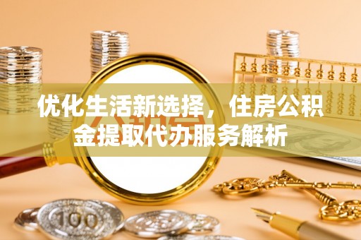 工农优化生活新选择，住房公积金提取代办服务解析