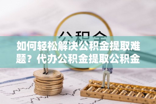 工农如何轻松解决公积金提取难题？代办公积金提取公积金服务详解