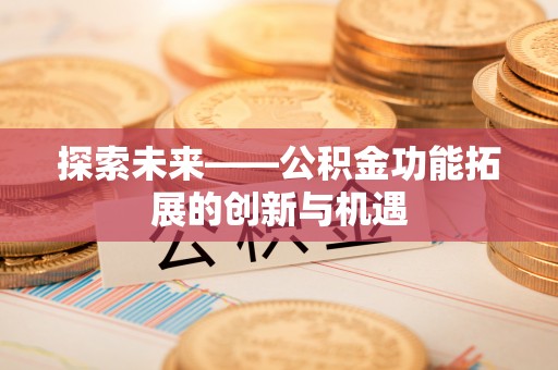 工农探索未来——公积金功能拓展的创新与机遇