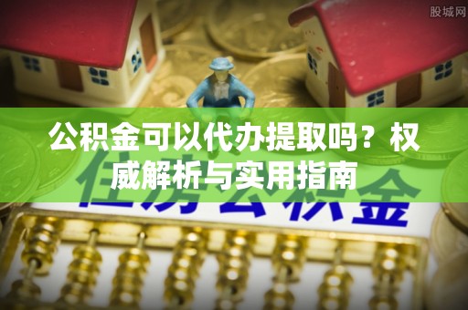 工农公积金可以代办提取吗？权威解析与实用指南