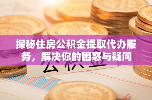 工农探秘住房公积金提取代办服务，解决你的困惑与疑问
