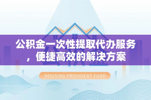 工农公积金一次性提取代办服务，便捷高效的解决方案