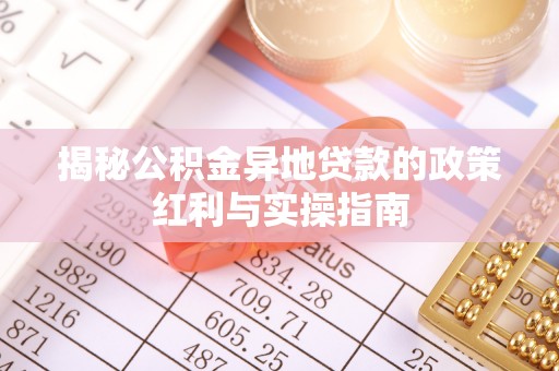 工农揭秘公积金异地贷款的政策红利与实操指南