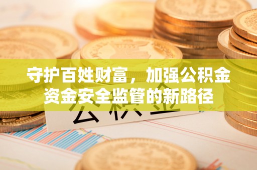 工农守护百姓财富，加强公积金资金安全监管的新路径