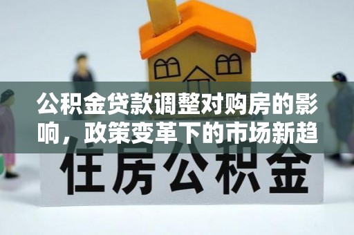 工农公积金贷款调整对购房的影响，政策变革下的市场新趋势