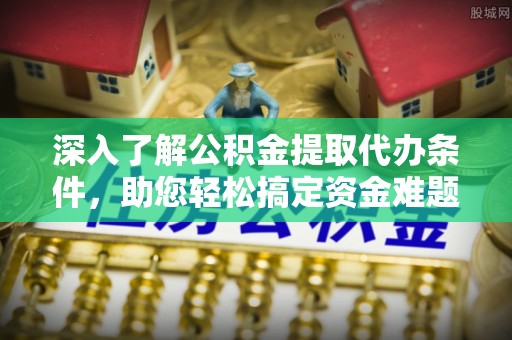 工农深入了解公积金提取代办条件，助您轻松搞定资金难题