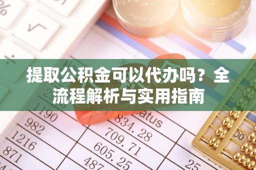 工农提取公积金可以代办吗？全流程解析与实用指南