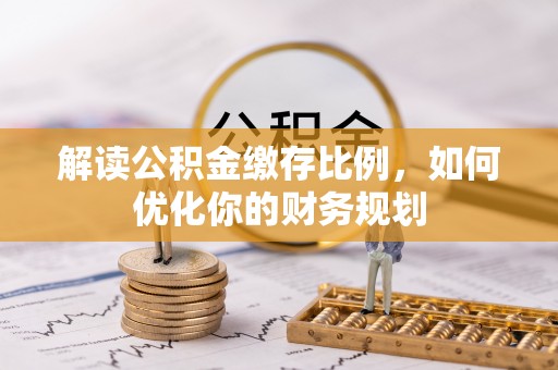 工农解读公积金缴存比例，如何优化你的财务规划