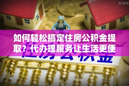 工农如何轻松搞定住房公积金提取？代办理服务让生活更便捷！