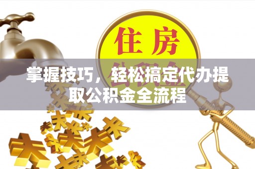 工农掌握技巧，轻松搞定代办提取公积金全流程