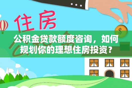工农公积金贷款额度咨询，如何规划你的理想住房投资？