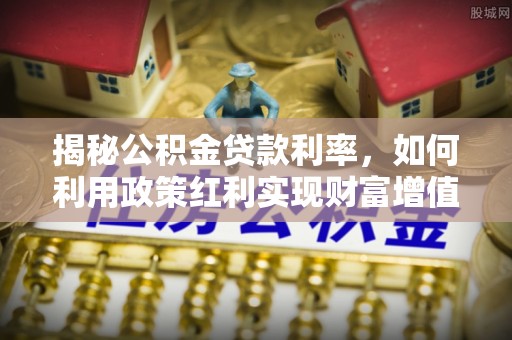 工农揭秘公积金贷款利率，如何利用政策红利实现财富增值