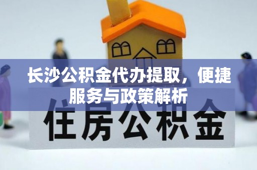 工农长沙公积金代办提取，便捷服务与政策解析