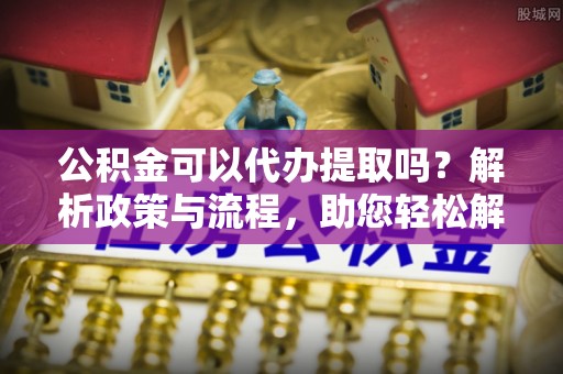 工农公积金可以代办提取吗？解析政策与流程，助您轻松解决疑问