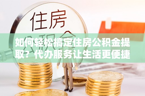 工农如何轻松搞定住房公积金提取？代办服务让生活更便捷