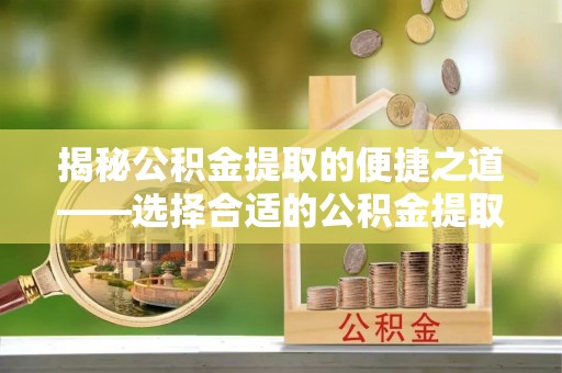 工农揭秘公积金提取的便捷之道——选择合适的公积金提取代办单位