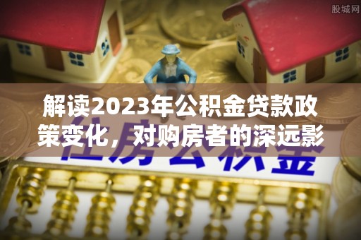 工农解读2023年公积金贷款政策变化，对购房者的深远影响